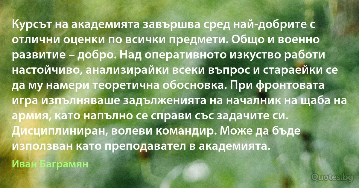 Курсът на академията завършва сред най-добрите с отлични оценки по всички предмети. Общо и военно развитие – добро. Над оперативното изкуство работи настойчиво, анализирайки всеки въпрос и стараейки се да му намери теоретична обосновка. При фронтовата игра изпълняваше задълженията на началник на щаба на армия, като напълно се справи със задачите си. Дисциплиниран, волеви командир. Може да бъде използван като преподавател в академията. (Иван Баграмян)