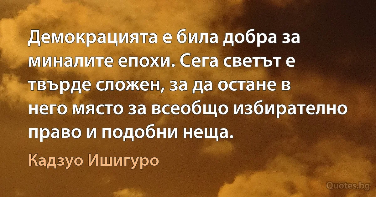 Демокрацията е била добра за миналите епохи. Сега светът е твърде сложен, за да остане в него място за всеобщо избирателно право и подобни неща. (Кадзуо Ишигуро)