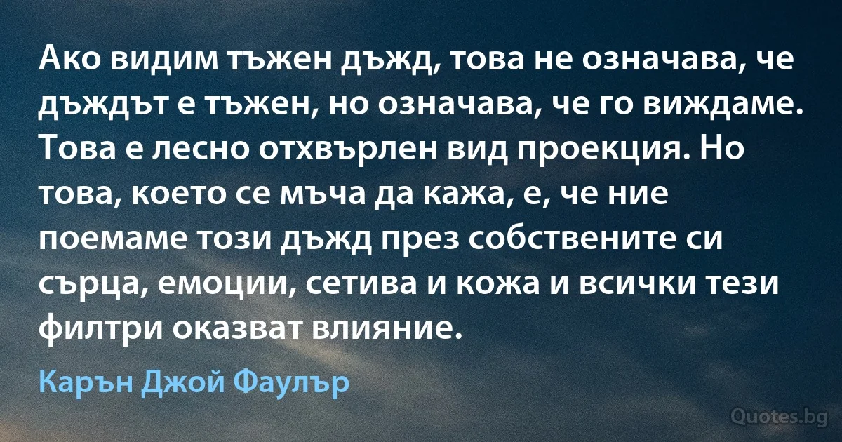 Ако видим тъжен дъжд, това не означава, че дъждът е тъжен, но означава, че го виждаме. Това е лесно отхвърлен вид проекция. Но това, което се мъча да кажа, е, че ние поемаме този дъжд през собствените си сърца, емоции, сетива и кожа и всички тези филтри оказват влияние. (Карън Джой Фаулър)