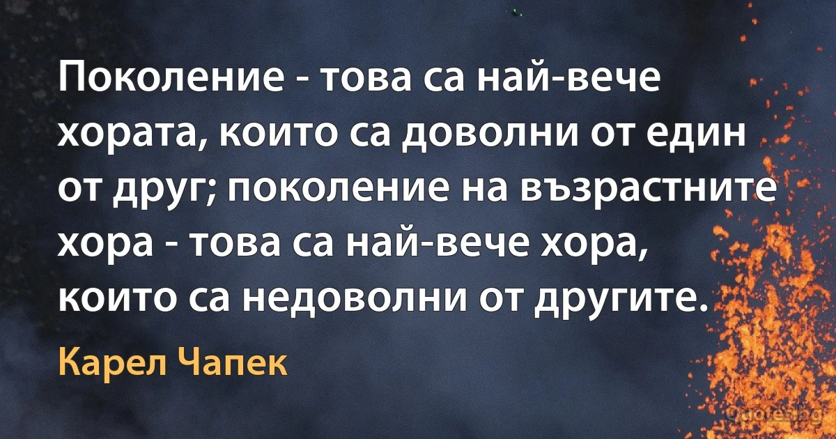 Поколение - това са най-вече хората, които са доволни от един от друг; поколение на възрастните хора - това са най-вече хора, които са недоволни от другите. (Карел Чапек)