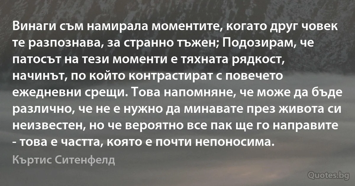 Винаги съм намирала моментите, когато друг човек те разпознава, за странно тъжен; Подозирам, че патосът на тези моменти е тяхната рядкост, начинът, по който контрастират с повечето ежедневни срещи. Това напомняне, че може да бъде различно, че не е нужно да минавате през живота си неизвестен, но че вероятно все пак ще го направите - това е частта, която е почти непоносима. (Къртис Ситенфелд)