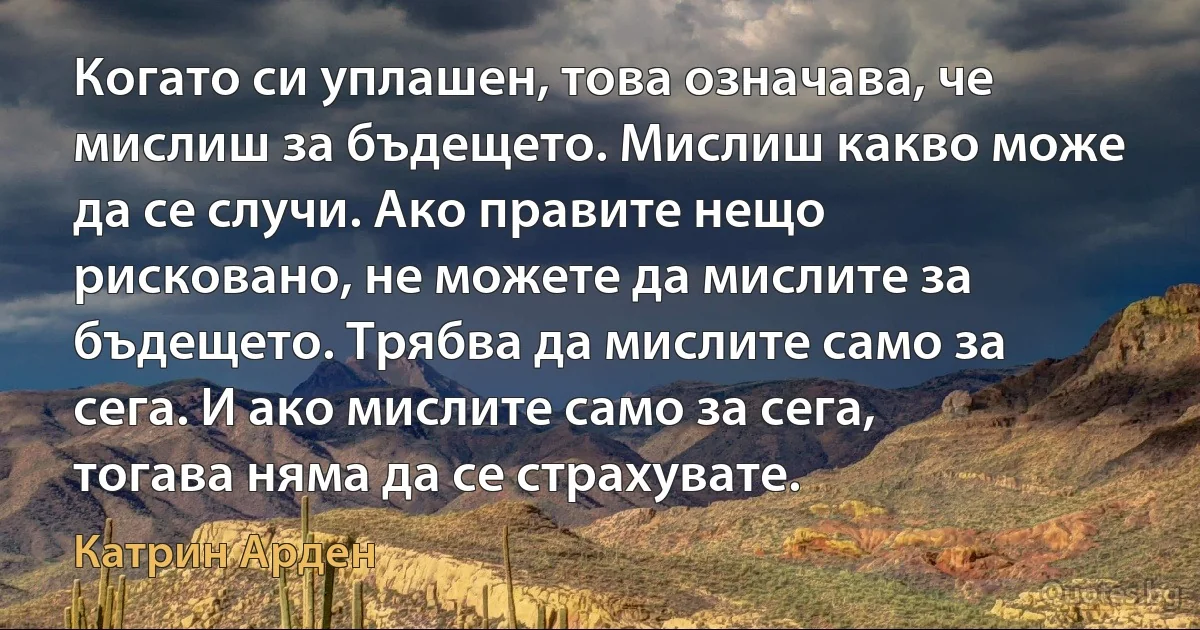 Когато си уплашен, това означава, че мислиш за бъдещето. Мислиш какво може да се случи. Ако правите нещо рисковано, не можете да мислите за бъдещето. Трябва да мислите само за сега. И ако мислите само за сега, тогава няма да се страхувате. (Катрин Арден)