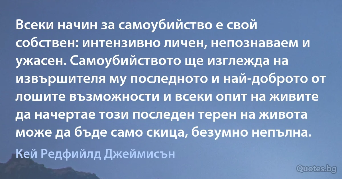 Всеки начин за самоубийство е свой собствен: интензивно личен, непознаваем и ужасен. Самоубийството ще изглежда на извършителя му последното и най-доброто от лошите възможности и всеки опит на живите да начертае този последен терен на живота може да бъде само скица, безумно непълна. (Кей Редфийлд Джеймисън)