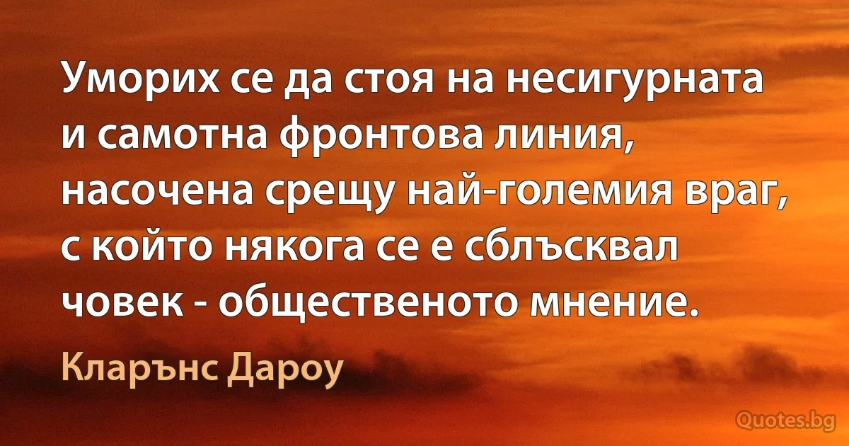 Уморих се да стоя на несигурната и самотна фронтова линия, насочена срещу най-големия враг, с който някога се е сблъсквал човек - общественото мнение. (Кларънс Дароу)