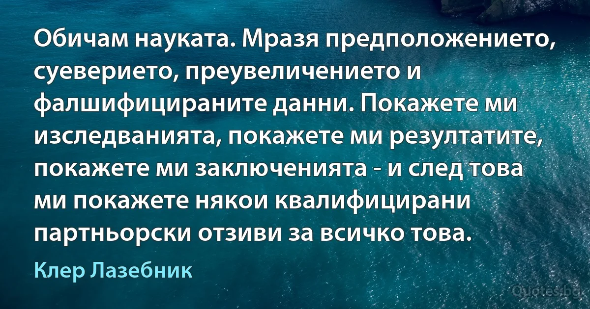 Обичам науката. Мразя предположението, суеверието, преувеличението и фалшифицираните данни. Покажете ми изследванията, покажете ми резултатите, покажете ми заключенията - и след това ми покажете някои квалифицирани партньорски отзиви за всичко това. (Клер Лазебник)