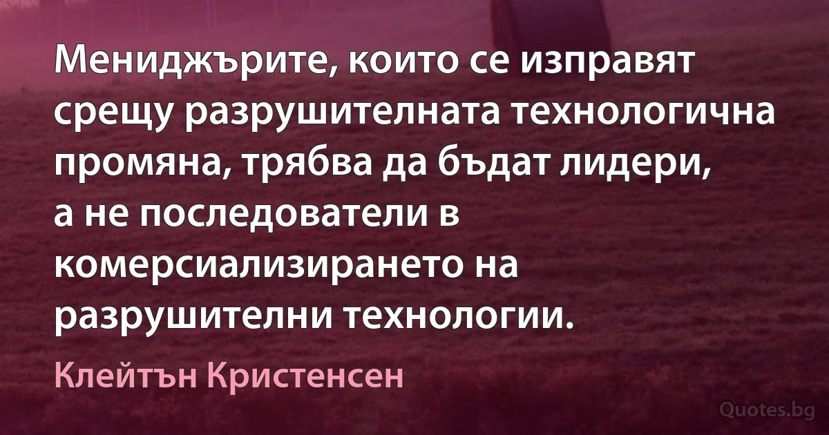 Мениджърите, които се изправят срещу разрушителната технологична промяна, трябва да бъдат лидери, а не последователи в комерсиализирането на разрушителни технологии. (Клейтън Кристенсен)