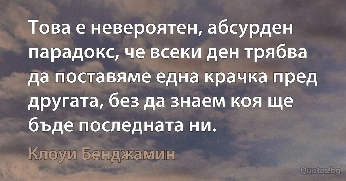 Това е невероятен, абсурден парадокс, че всеки ден трябва да поставяме една крачка пред другата, без да знаем коя ще бъде последната ни. (Клоуи Бенджамин)