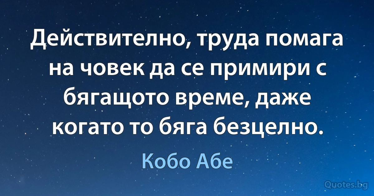 Действително, труда помага на човек да се примири с бягащото време, даже когато то бяга безцелно. (Кобо Абе)