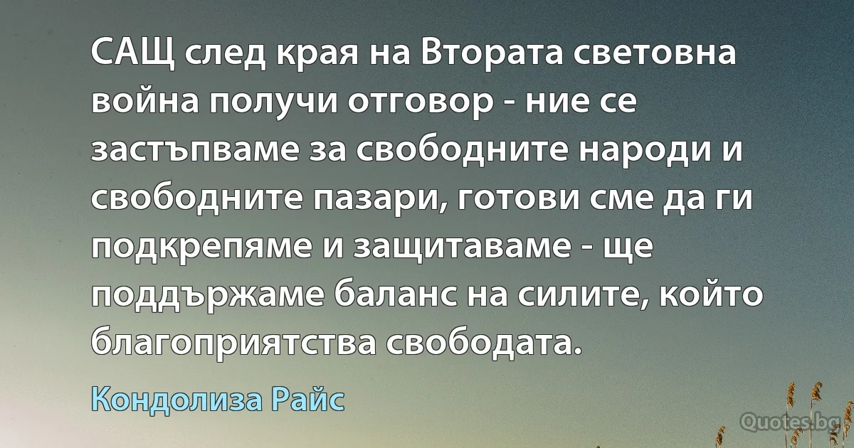 САЩ след края на Втората световна война получи отговор - ние се застъпваме за свободните народи и свободните пазари, готови сме да ги подкрепяме и защитаваме - ще поддържаме баланс на силите, който благоприятства свободата. (Кондолиза Райс)