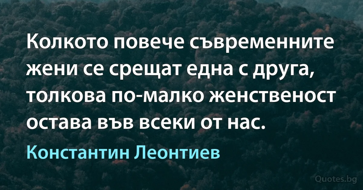 Колкото повече съвременните жени се срещат една с друга, толкова по-малко женственост остава във всеки от нас. (Константин Леонтиев)