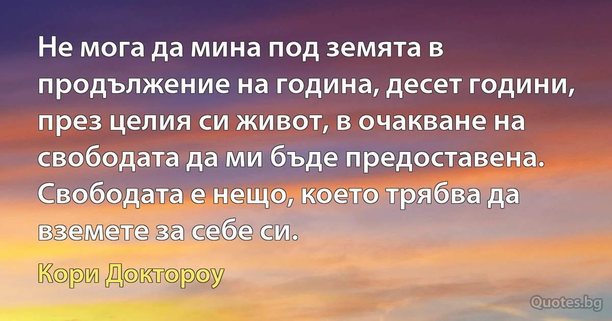 Не мога да мина под земята в продължение на година, десет години, през целия си живот, в очакване на свободата да ми бъде предоставена. Свободата е нещо, което трябва да вземете за себе си. (Кори Доктороу)