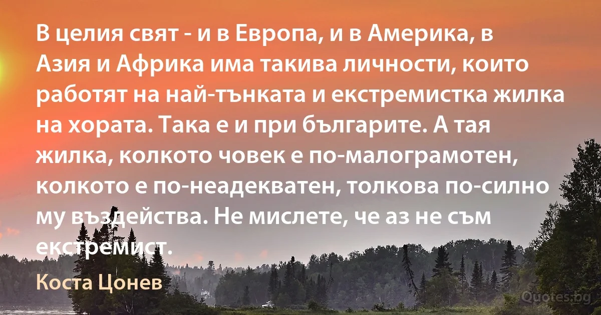 В целия свят - и в Европа, и в Америка, в Азия и Африка има такива личности, които работят на най-тънката и екстремистка жилка на хората. Така е и при българите. А тая жилка, колкото човек е по-малограмотен, колкото е по-неадекватен, толкова по-силно му въздейства. Не мислете, че аз не съм екстремист. (Коста Цонев)