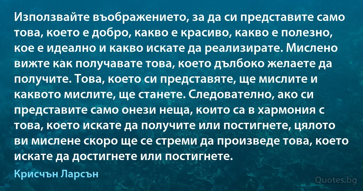 Използвайте въображението, за да си представите само това, което е добро, какво е красиво, какво е полезно, кое е идеално и какво искате да реализирате. Мислено вижте как получавате това, което дълбоко желаете да получите. Това, което си представяте, ще мислите и каквото мислите, ще станете. Следователно, ако си представите само онези неща, които са в хармония с това, което искате да получите или постигнете, цялото ви мислене скоро ще се стреми да произведе това, което искате да достигнете или постигнете. (Крисчън Ларсън)