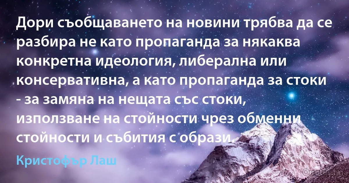 Дори съобщаването на новини трябва да се разбира не като пропаганда за някаква конкретна идеология, либерална или консервативна, а като пропаганда за стоки - за замяна на нещата със стоки, използване на стойности чрез обменни стойности и събития с образи. (Кристофър Лаш)