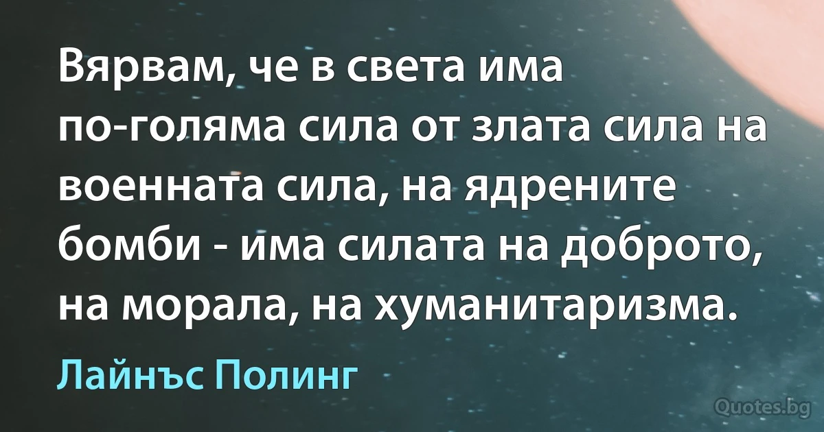 Вярвам, че в света има по-голяма сила от злата сила на военната сила, на ядрените бомби - има силата на доброто, на морала, на хуманитаризма. (Лайнъс Полинг)