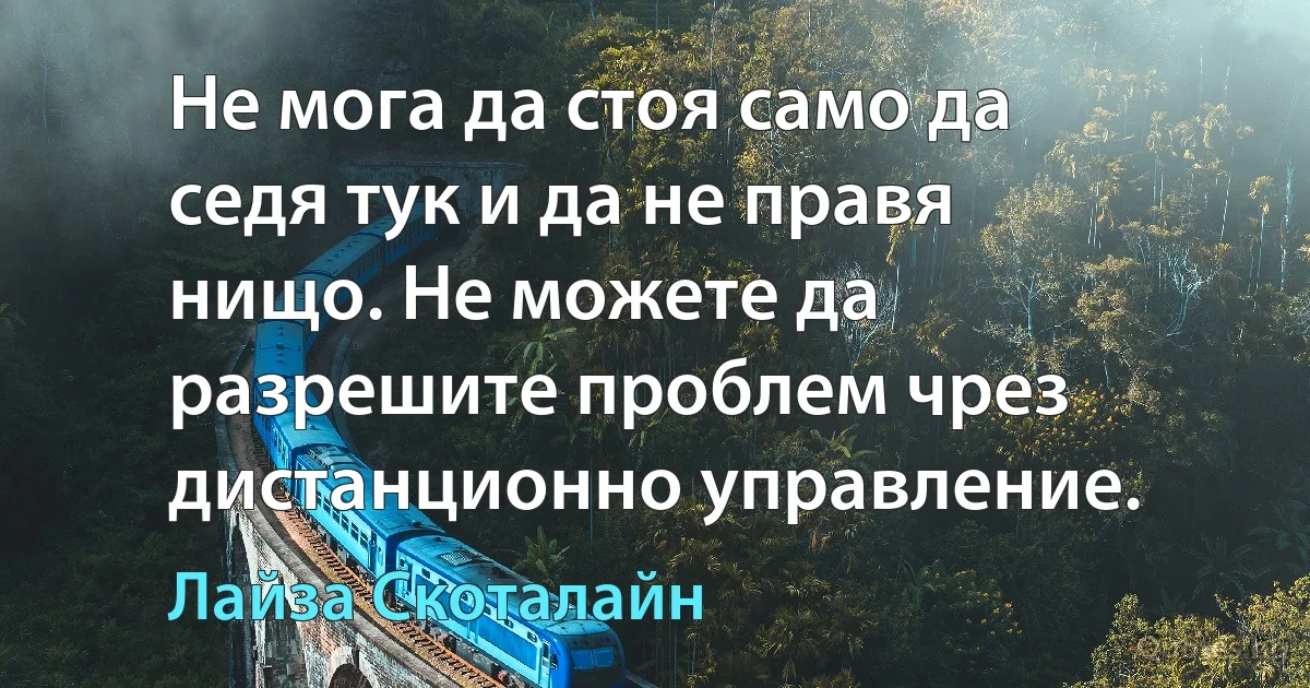 Не мога да стоя само да седя тук и да не правя нищо. Не можете да разрешите проблем чрез дистанционно управление. (Лайза Скоталайн)