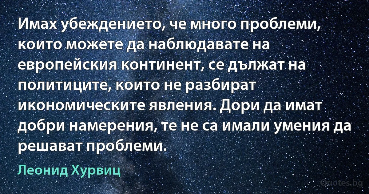 Имах убеждението, че много проблеми, които можете да наблюдавате на европейския континент, се дължат на политиците, които не разбират икономическите явления. Дори да имат добри намерения, те не са имали умения да решават проблеми. (Леонид Хурвиц)