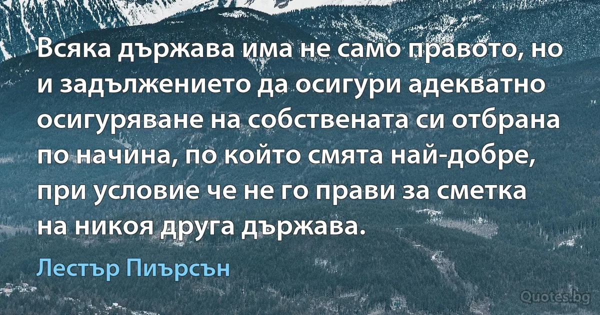 Всяка държава има не само правото, но и задължението да осигури адекватно осигуряване на собствената си отбрана по начина, по който смята най-добре, при условие че не го прави за сметка на никоя друга държава. (Лестър Пиърсън)