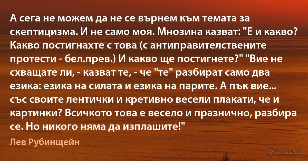 А сега не можем да не се върнем към темата за скептицизма. И не само моя. Мнозина казват: "Е и какво? Какво постигнахте с това (с антиправителствените протести - бел.прев.) И какво ще постигнете?" "Вие не схващате ли, - казват те, - че "те" разбират само два езика: езика на силата и езика на парите. А пък вие... със своите лентички и кретивно весели плакати, че и картинки? Всичкото това е весело и празнично, разбира се. Но никого няма да изплашите!" (Лев Рубинщейн)