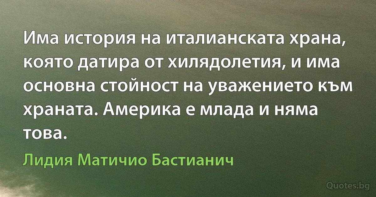 Има история на италианската храна, която датира от хилядолетия, и има основна стойност на уважението към храната. Америка е млада и няма това. (Лидия Матичио Бастианич)