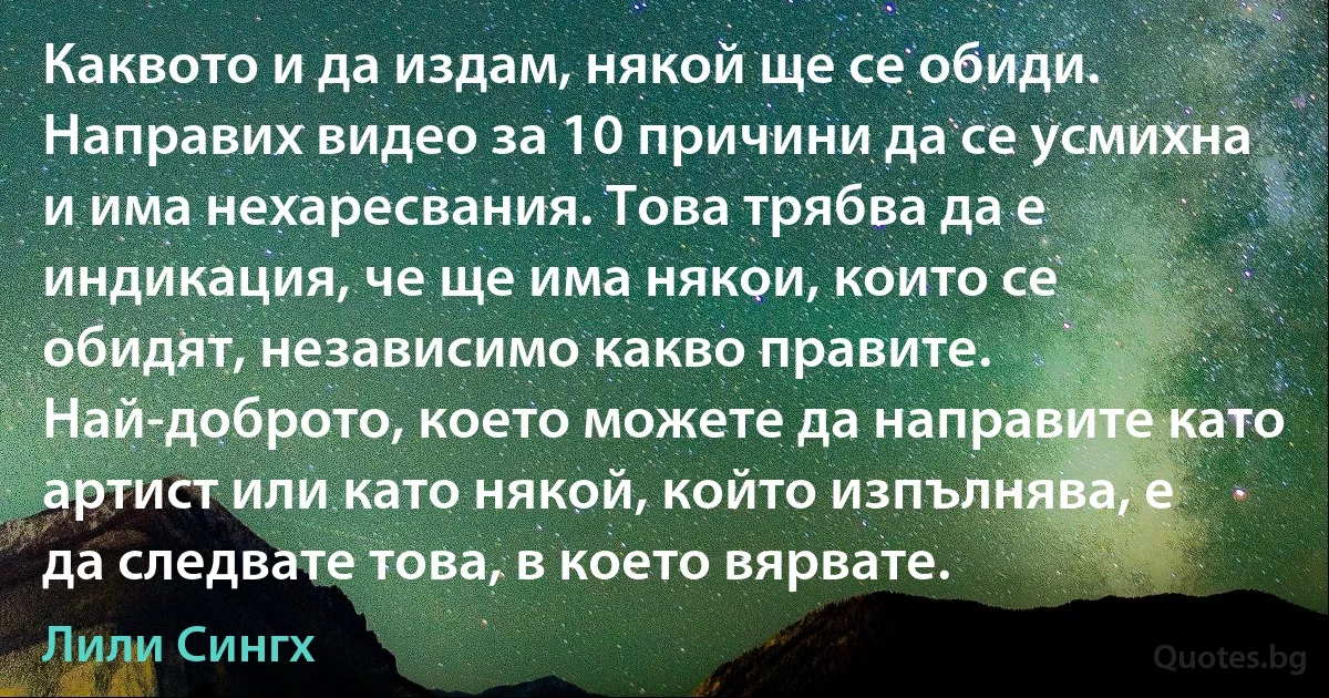 Каквото и да издам, някой ще се обиди. Направих видео за 10 причини да се усмихна и има нехаресвания. Това трябва да е индикация, че ще има някои, които се обидят, независимо какво правите. Най-доброто, което можете да направите като артист или като някой, който изпълнява, е да следвате това, в което вярвате. (Лили Сингх)