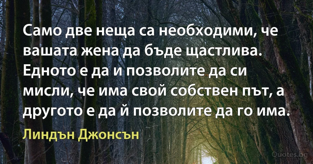 Само две неща са необходими, че вашата жена да бъде щастлива. Едното е да и позволите да си мисли, че има свой собствен път, а другото е да й позволите да го има. (Линдън Джонсън)