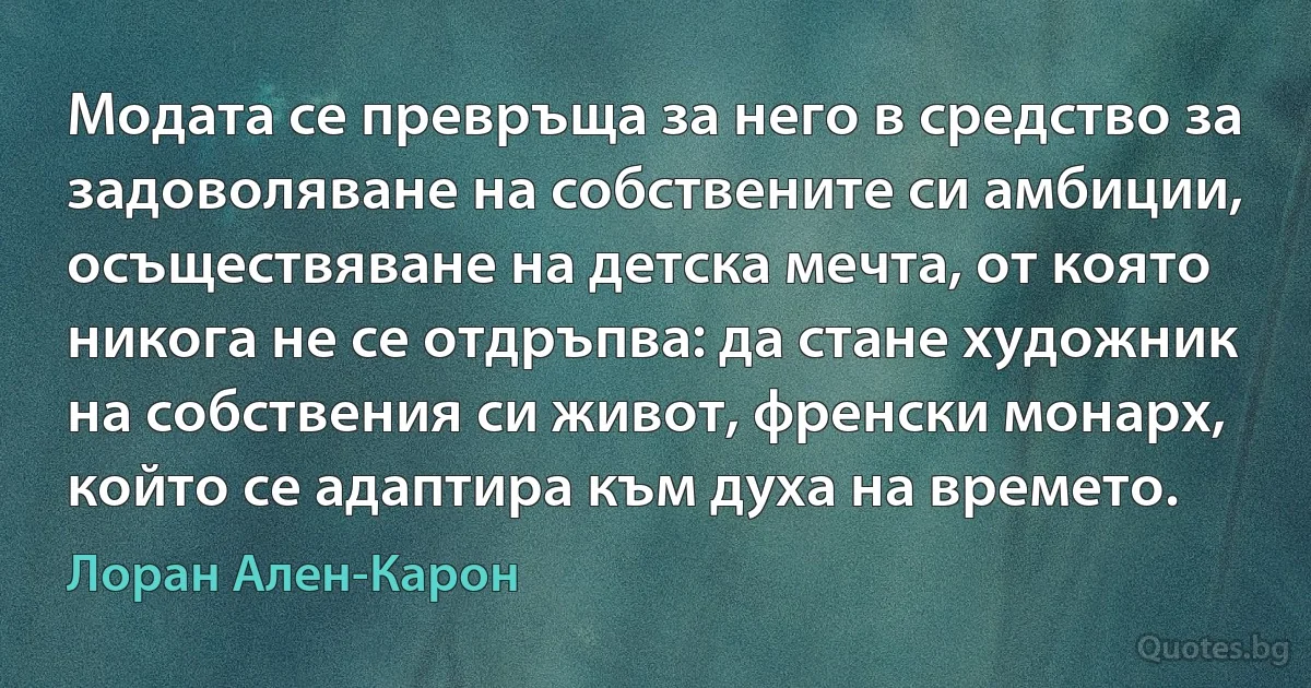 Модата се превръща за него в средство за задоволяване на собствените си амбиции, осъществяване на детска мечта, от която никога не се отдръпва: да стане художник на собствения си живот, френски монарх, който се адаптира към духа на времето. (Лоран Ален-Карон)