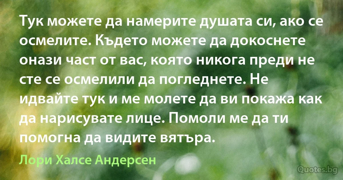 Тук можете да намерите душата си, ако се осмелите. Където можете да докоснете онази част от вас, която никога преди не сте се осмелили да погледнете. Не идвайте тук и ме молете да ви покажа как да нарисувате лице. Помоли ме да ти помогна да видите вятъра. (Лори Халсе Андерсен)