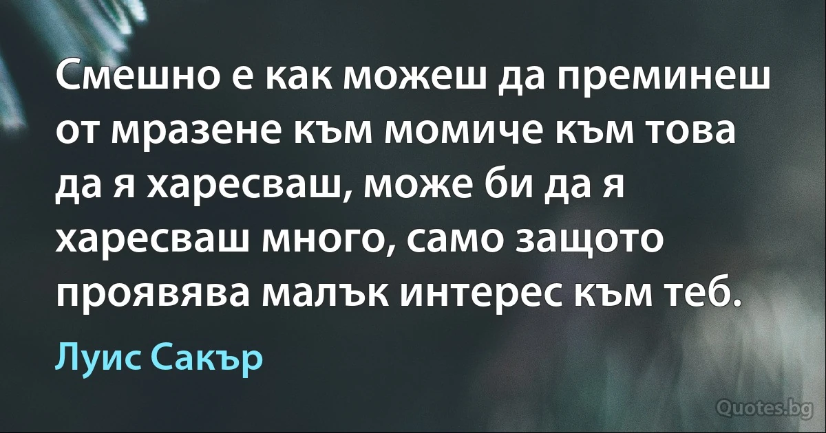 Смешно е как можеш да преминеш от мразене към момиче към това да я харесваш, може би да я харесваш много, само защото проявява малък интерес към теб. (Луис Сакър)