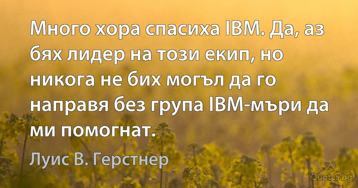 Много хора спасиха IBM. Да, аз бях лидер на този екип, но никога не бих могъл да го направя без група IBM-мъри да ми помогнат. (Луис В. Герстнер)