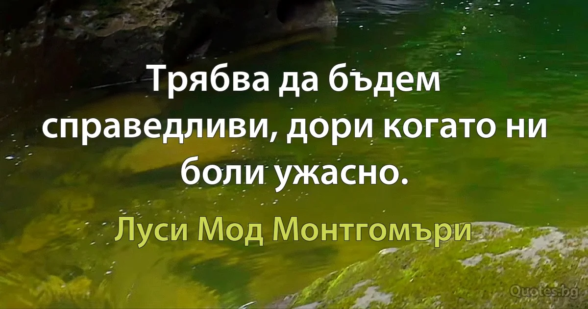 Трябва да бъдем справедливи, дори когато ни боли ужасно. (Луси Мод Монтгомъри)