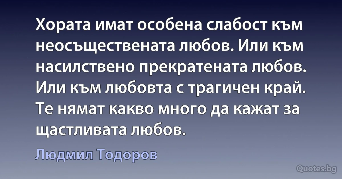 Хората имат особена слабост към неосъществената любов. Или към насилствено прекратената любов. Или към любовта с трагичен край. Те нямат какво много да кажат за щастливата любов. (Людмил Тодоров)