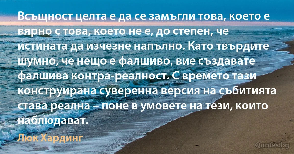 Всъщност целта е да се замъгли това, което е вярно с това, което не е, до степен, че истината да изчезне напълно. Като твърдите шумно, че нещо е фалшиво, вие създавате фалшива контра-реалност. С времето тази конструирана суверенна версия на събитията става реална – поне в умовете на тези, които наблюдават. (Люк Хардинг)