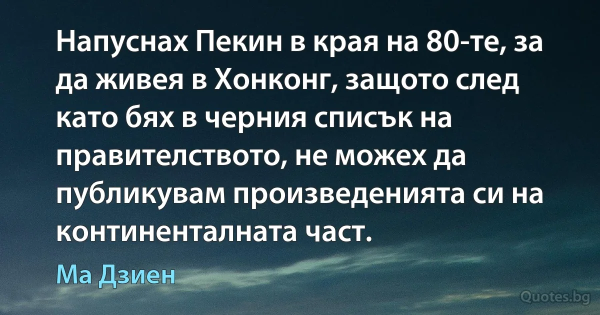 Напуснах Пекин в края на 80-те, за да живея в Хонконг, защото след като бях в черния списък на правителството, не можех да публикувам произведенията си на континенталната част. (Ма Дзиен)