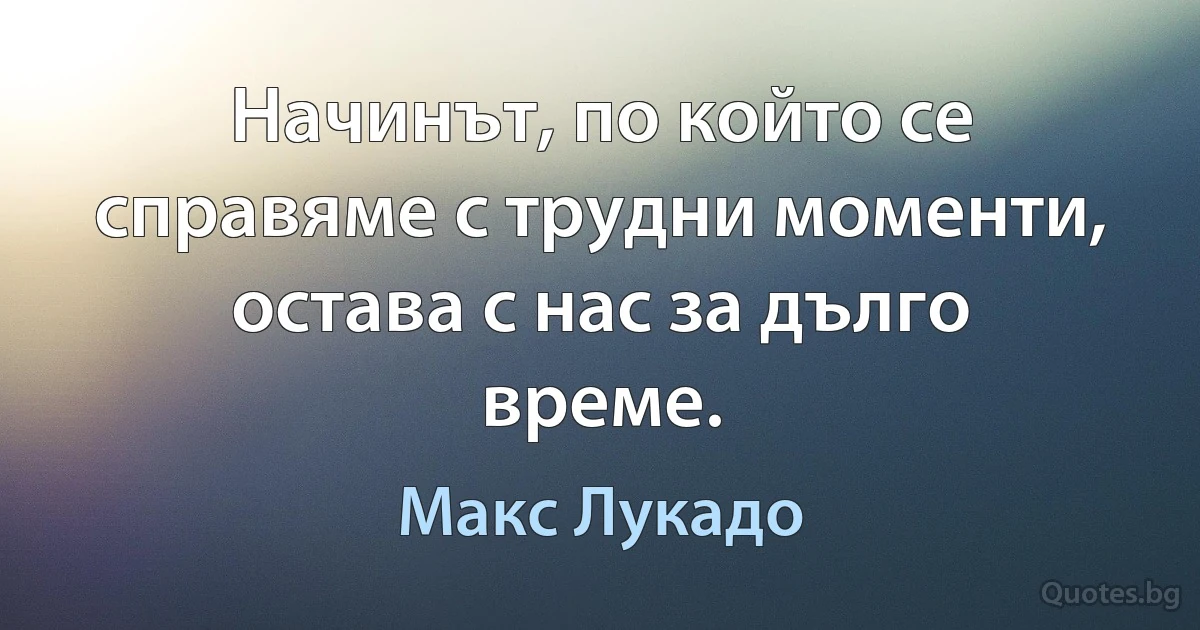 Начинът, по който се справяме с трудни моменти, остава с нас за дълго време. (Макс Лукадо)