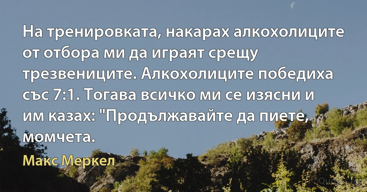 На тренировката, накарах алкохолиците от отбора ми да играят срещу трезвениците. Алкохолиците победиха със 7:1. Тогава всичко ми се изясни и им казах: "Продължавайте да пиете, момчета. (Макс Меркел)