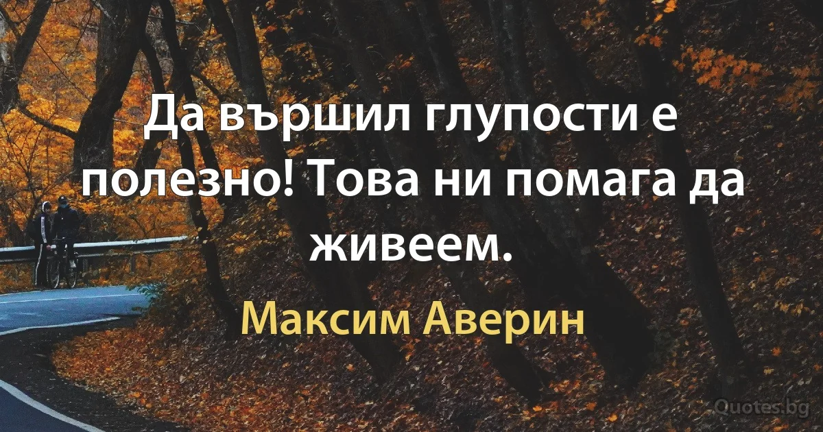 Да вършил глупости е полезно! Това ни помага да живеем. (Максим Аверин)