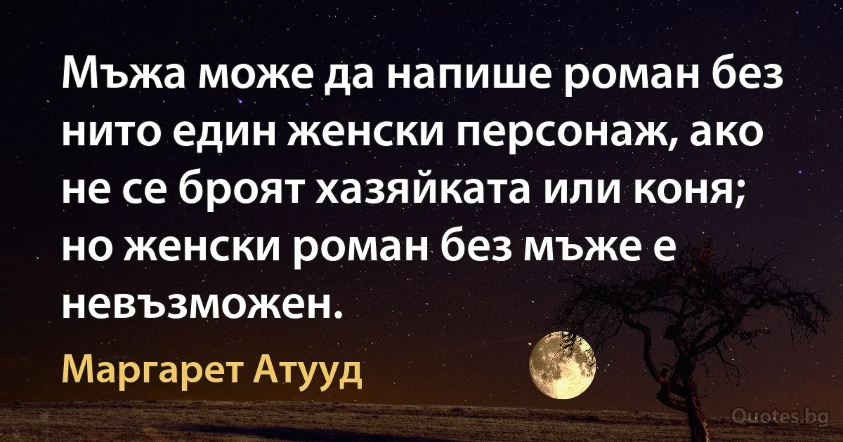 Мъжа може да напише роман без нито един женски персонаж, ако не се броят хазяйката или коня; но женски роман без мъже е невъзможен. (Маргарет Атууд)