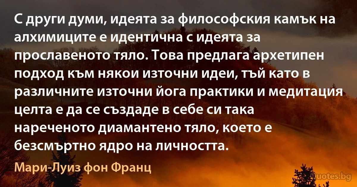 С други думи, идеята за философския камък на алхимиците е идентична с идеята за прославеното тяло. Това предлага архетипен подход към някои източни идеи, тъй като в различните източни йога практики и медитация целта е да се създаде в себе си така нареченото диамантено тяло, което е безсмъртно ядро на личността. (Мари-Луиз фон Франц)