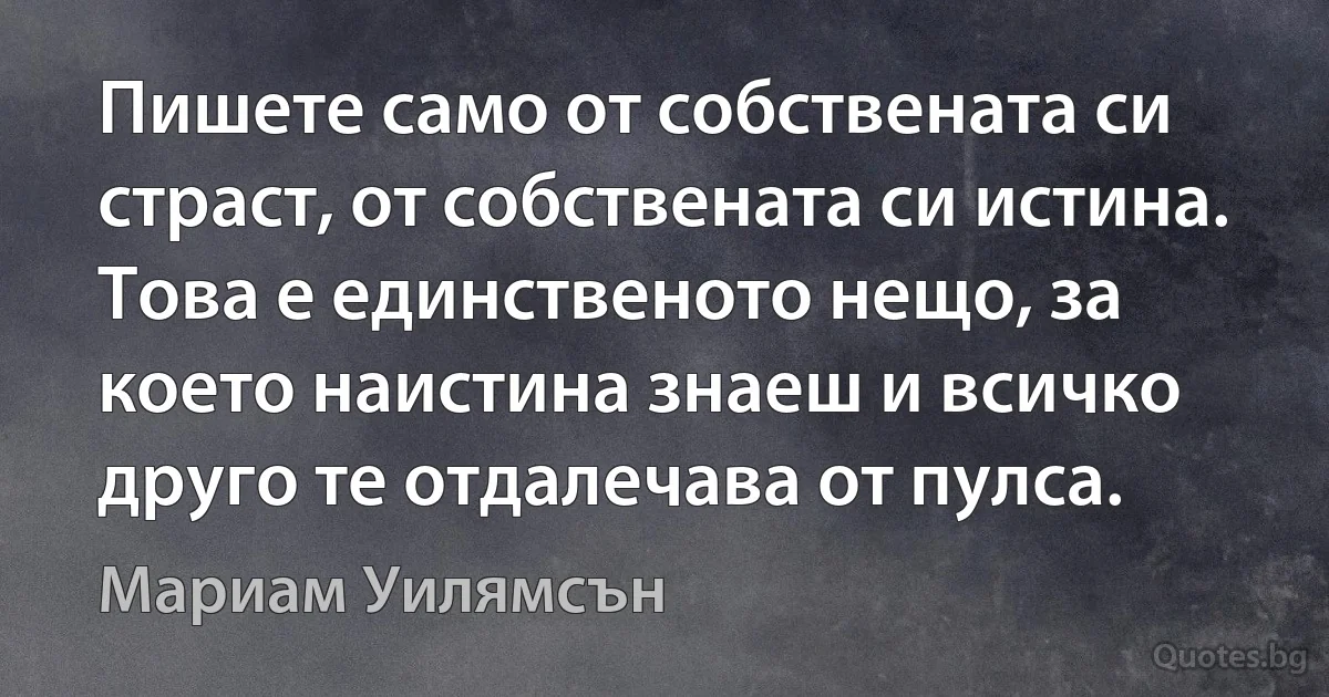 Пишете само от собствената си страст, от собствената си истина. Това е единственото нещо, за което наистина знаеш и всичко друго те отдалечава от пулса. (Мариам Уилямсън)