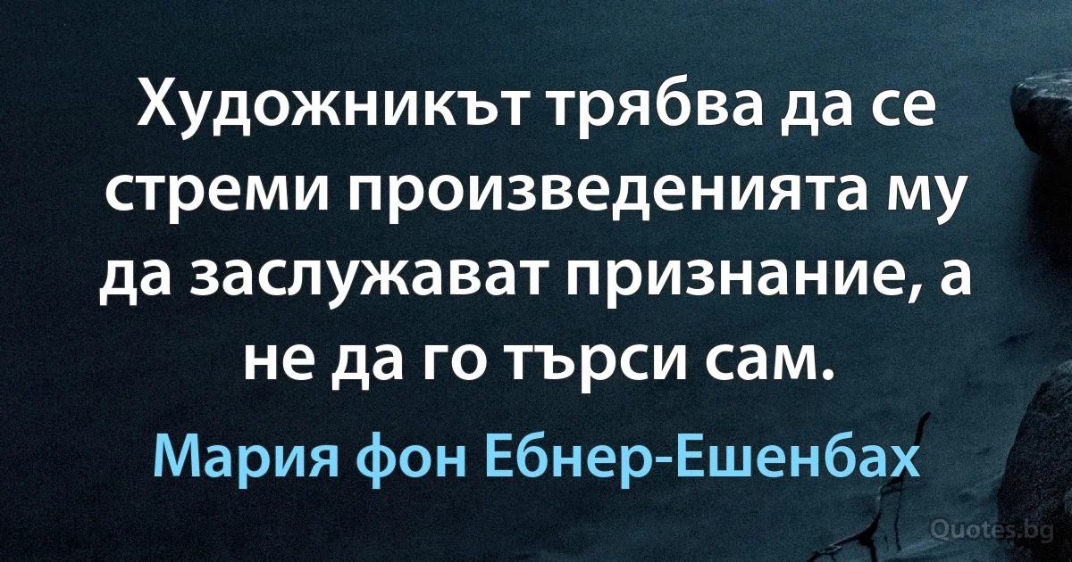 Художникът трябва да се стреми произведенията му да заслужават признание, а не да го търси сам. (Мария фон Ебнер-Ешенбах)