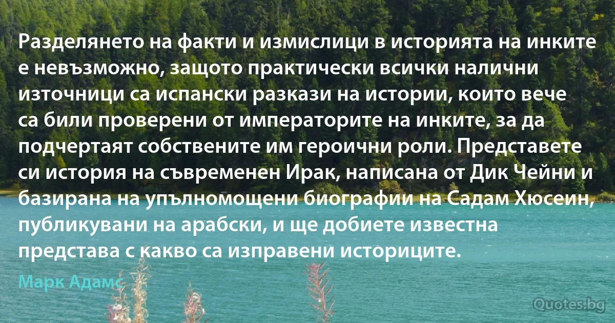 Разделянето на факти и измислици в историята на инките е невъзможно, защото практически всички налични източници са испански разкази на истории, които вече са били проверени от императорите на инките, за да подчертаят собствените им героични роли. Представете си история на съвременен Ирак, написана от Дик Чейни и базирана на упълномощени биографии на Садам Хюсеин, публикувани на арабски, и ще добиете известна представа с какво са изправени историците. (Марк Адамс)