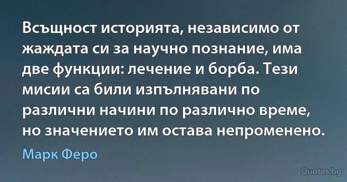 Всъщност историята, независимо от жаждата си за научно познание, има две функции: лечение и борба. Тези мисии са били изпълнявани по различни начини по различно време, но значението им остава непроменено. (Марк Феро)