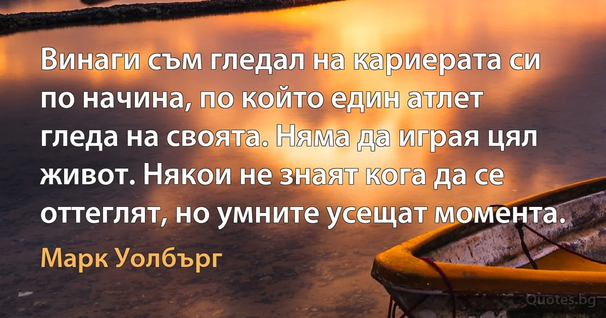 Винаги съм гледал на кариерата си по начина, по който един атлет гледа на своята. Няма да играя цял живот. Някои не знаят кога да се оттеглят, но умните усещат момента. (Марк Уолбърг)