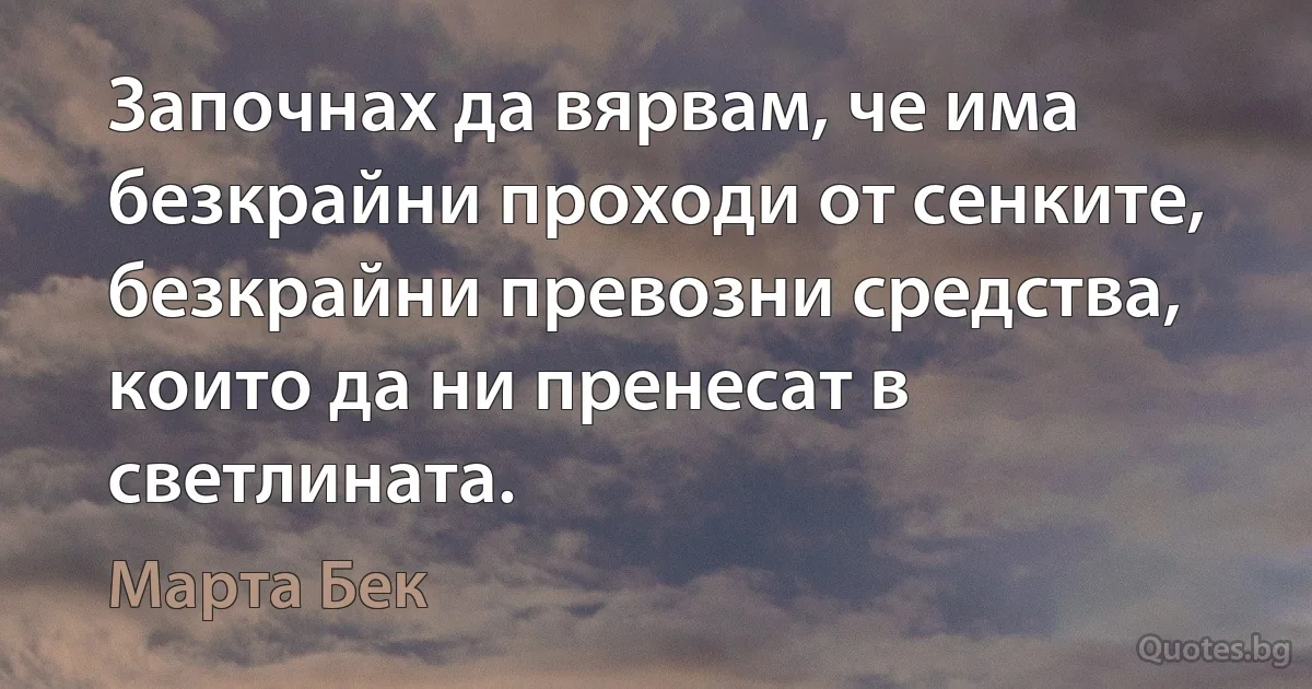 Започнах да вярвам, че има безкрайни проходи от сенките, безкрайни превозни средства, които да ни пренесат в светлината. (Марта Бек)