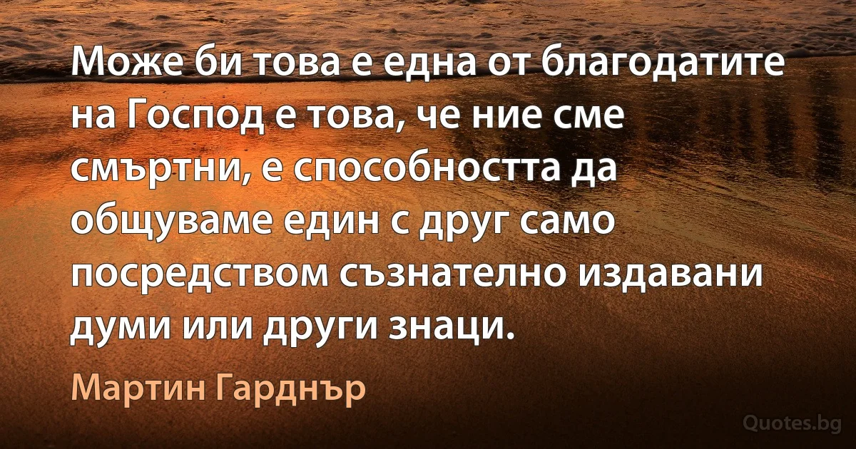 Може би това е една от благодатите на Господ е това, че ние сме смъртни, е способността да общуваме един с друг само посредством съзнателно издавани думи или други знаци. (Мартин Гарднър)