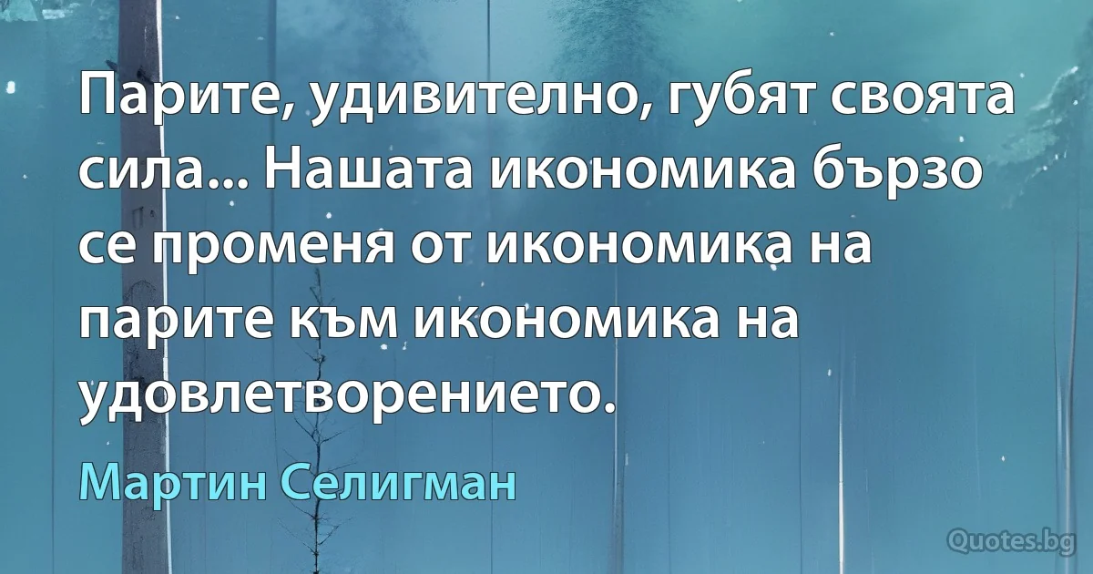 Парите, удивително, губят своята сила... Нашата икономика бързо се променя от икономика на парите към икономика на удовлетворението. (Мартин Селигман)