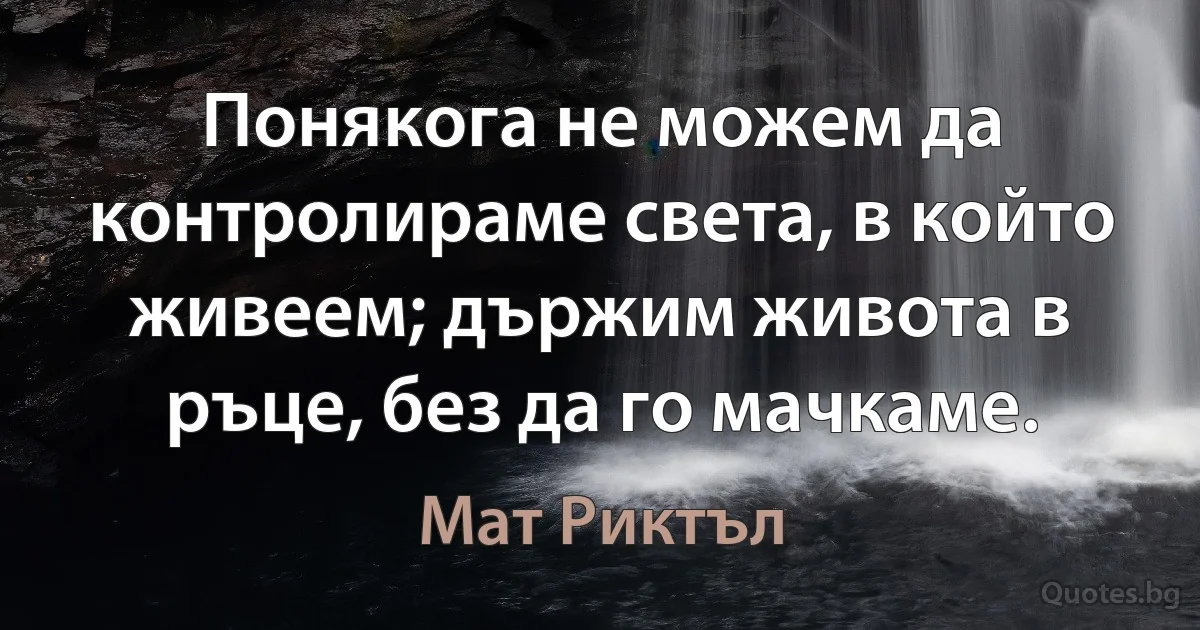 Понякога не можем да контролираме света, в който живеем; държим живота в ръце, без да го мачкаме. (Мат Риктъл)