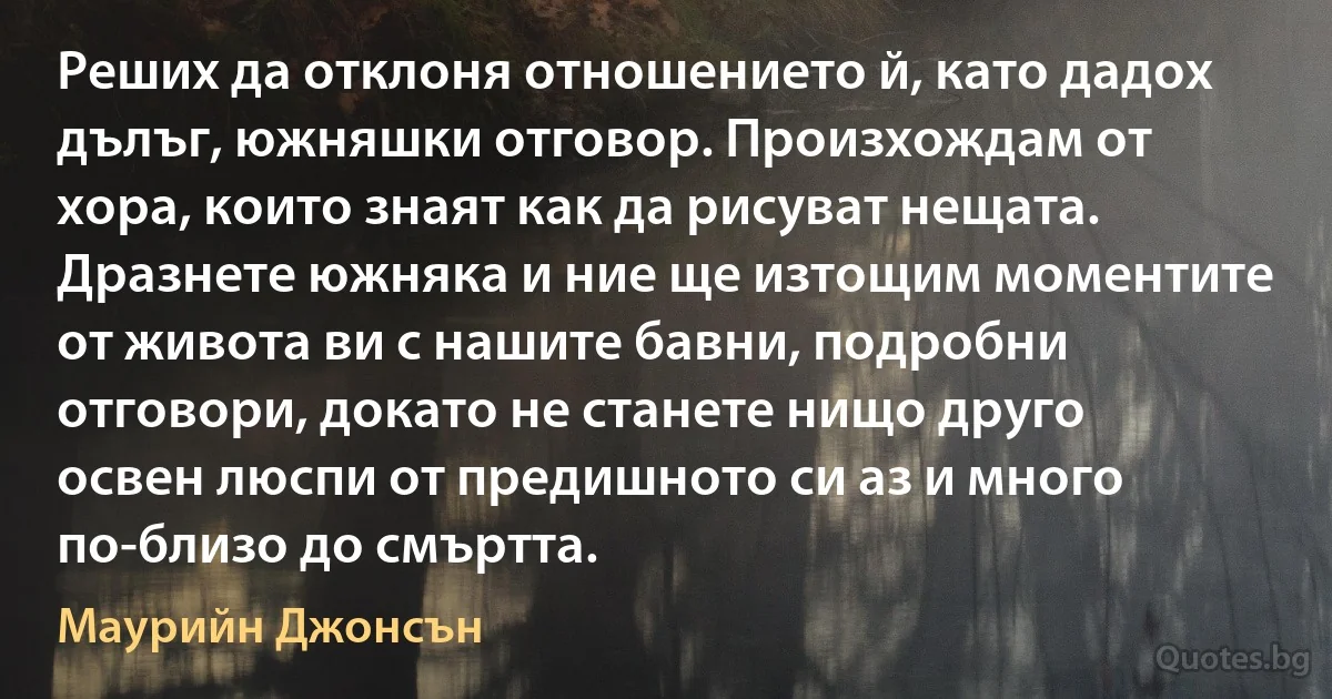 Реших да отклоня отношението й, като дадох дълъг, южняшки отговор. Произхождам от хора, които знаят как да рисуват нещата. Дразнете южняка и ние ще изтощим моментите от живота ви с нашите бавни, подробни отговори, докато не станете нищо друго освен люспи от предишното си аз и много по-близо до смъртта. (Маурийн Джонсън)