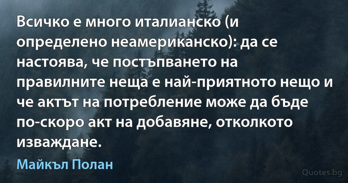 Всичко е много италианско (и определено неамериканско): да се настоява, че постъпването на правилните неща е най-приятното нещо и че актът на потребление може да бъде по-скоро акт на добавяне, отколкото изваждане. (Майкъл Полан)